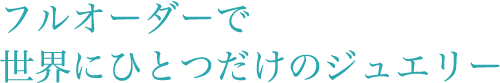 フルオーダーで世界にひとつだけのジュエリー